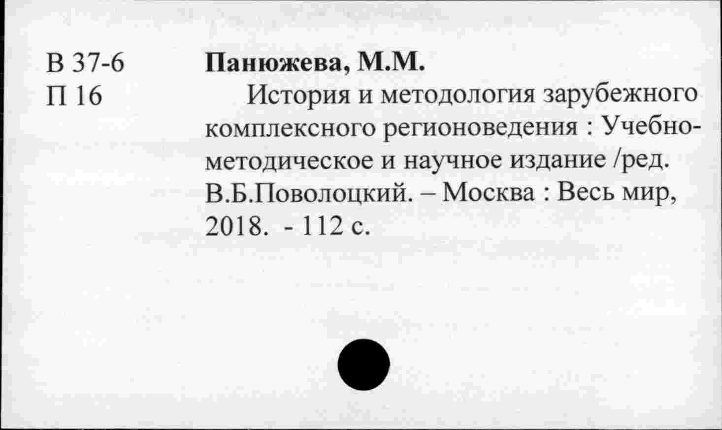 ﻿В 37-6
П 16
Панюжева, М.М.
История и методология зарубежного комплексного регионоведения : Учебнометодическое и научное издание /ред. В.Б.Поволоцкий. — Москва : Весь мир, 2018. - 112 с.